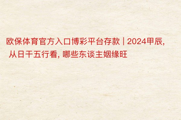 欧保体育官方入口博彩平台存款 | 2024甲辰, 从日干五行看, 哪些东谈主姻缘旺