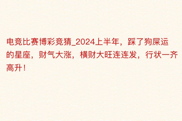 电竞比赛博彩竞猜_2024上半年，踩了狗屎运的星座，财气大涨，横财大旺连连发，行状一齐高升！