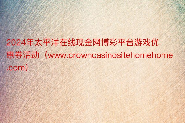 2024年太平洋在线现金网博彩平台游戏优惠券活动（www.crowncasinositehomehome.com）