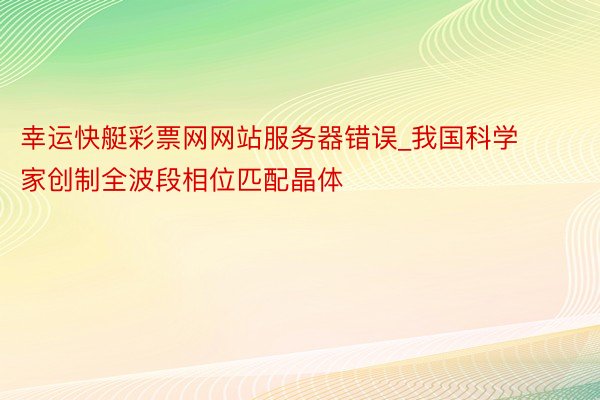 幸运快艇彩票网网站服务器错误_我国科学家创制全波段相位匹配晶体