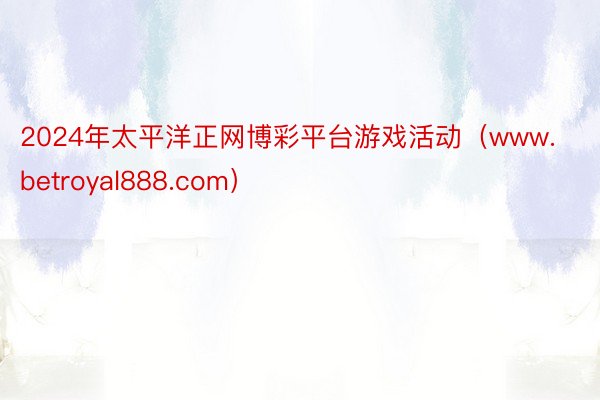 2024年太平洋正网博彩平台游戏活动（www.betroyal888.com）