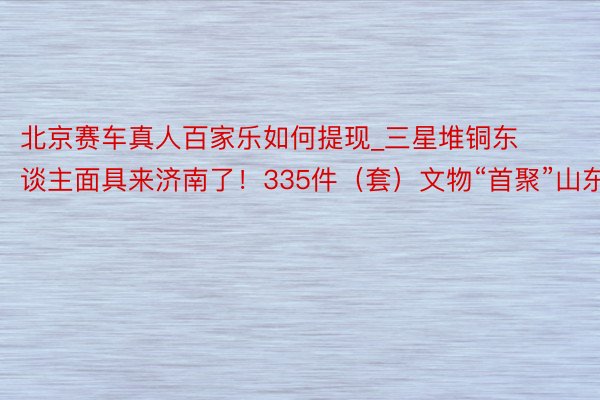 北京赛车真人百家乐如何提现_三星堆铜东谈主面具来济南了！335件（套）文物“首聚”山东