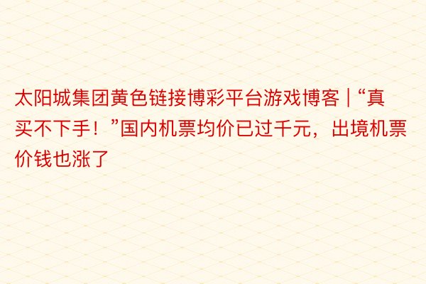 太阳城集团黄色链接博彩平台游戏博客 | “真买不下手！”国内机票均价已过千元，出境机票价钱也涨了