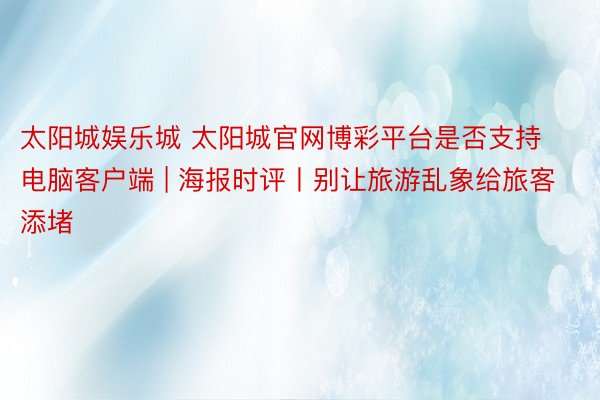 太阳城娱乐城 太阳城官网博彩平台是否支持电脑客户端 | 海报时评丨别让旅游乱象给旅客添堵