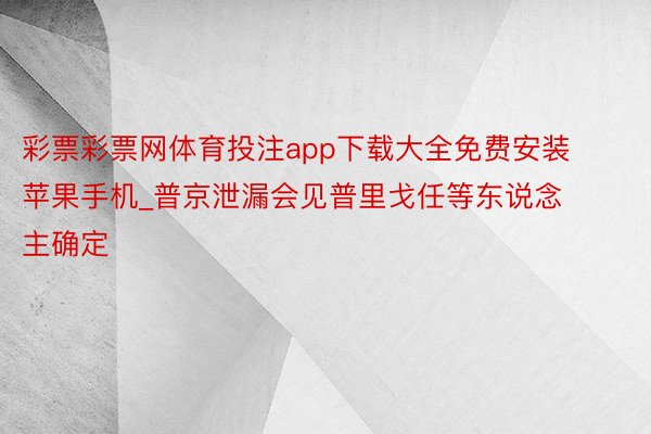 彩票彩票网体育投注app下载大全免费安装苹果手机_普京泄漏会见普里戈任等东说念主确定