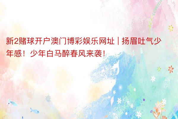 新2赌球开户澳门博彩娱乐网址 | 扬眉吐气少年感!少年白马醉春风来袭!