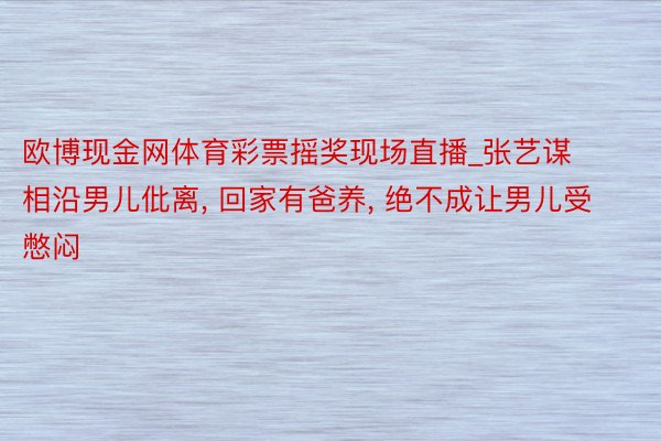 欧博现金网体育彩票摇奖现场直播_张艺谋相沿男儿仳离, 回家有爸养, 绝不成让男儿受憋闷