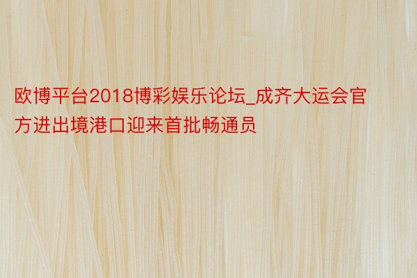欧博平台2018博彩娱乐论坛_成齐大运会官方进出境港口迎来首批畅通员