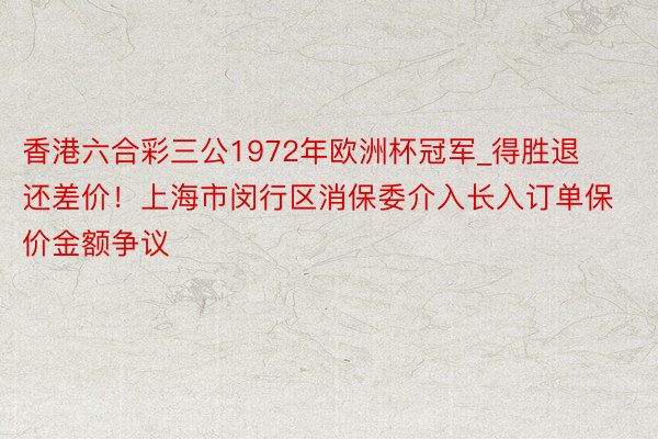 香港六合彩三公1972年欧洲杯冠军_得胜退还差价！上海市闵行区消保委介入长入订单保价金额争议