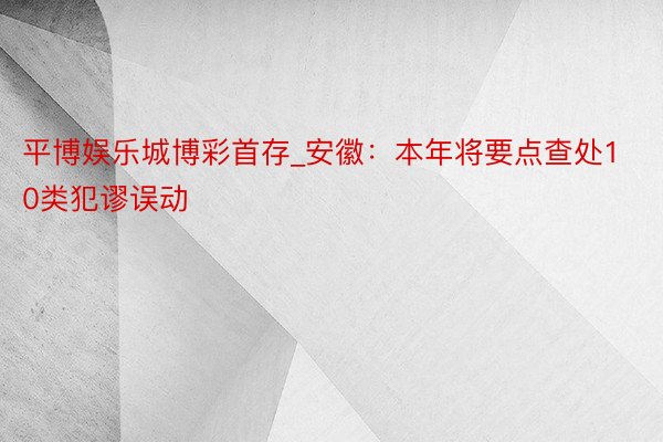 平博娱乐城博彩首存_安徽：本年将要点查处10类犯谬误动