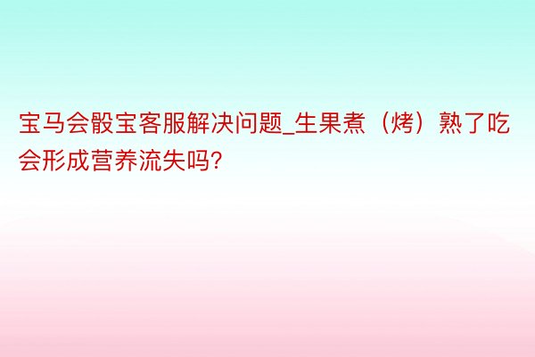 宝马会骰宝客服解决问题_生果煮（烤）熟了吃会形成营养流失吗？