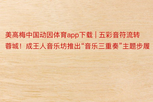 美高梅中国动因体育app下载 | 五彩音符流转蓉城！成王人音乐坊推出“音乐三重奏”主题步履