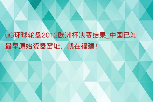 uG环球轮盘2012欧洲杯决赛结果_中国已知最早原始瓷器窑址，就在福建！