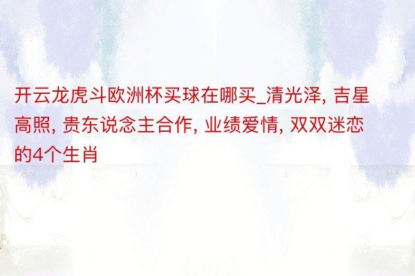 开云龙虎斗欧洲杯买球在哪买_清光泽, 吉星高照, 贵东说念主合作, 业绩爱情, 双双迷恋的4个生肖