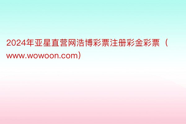2024年亚星直营网浩博彩票注册彩金彩票（www.wowoon.com）