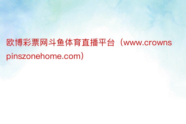 欧博彩票网斗鱼体育直播平台（www.crownspinszonehome.com）