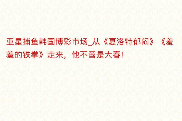 亚星捕鱼韩国博彩市场_从《夏洛特郁闷》《羞羞的铁拳》走来，他不啻是大春！