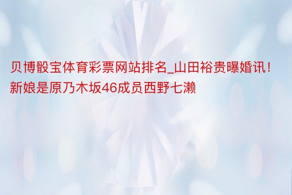 贝博骰宝体育彩票网站排名_山田裕贵曝婚讯！新娘是原乃木坂46成员西野七濑