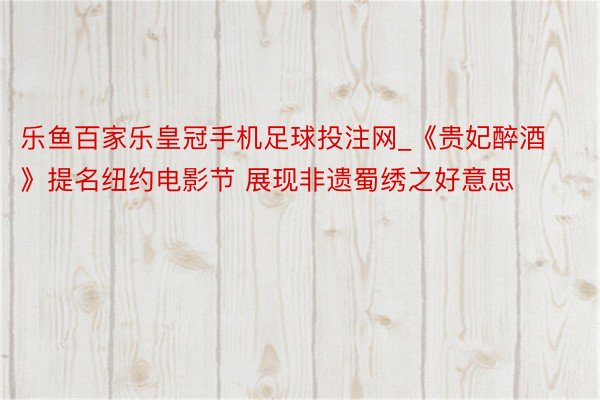 乐鱼百家乐皇冠手机足球投注网_《贵妃醉酒》提名纽约电影节 展现非遗蜀绣之好意思