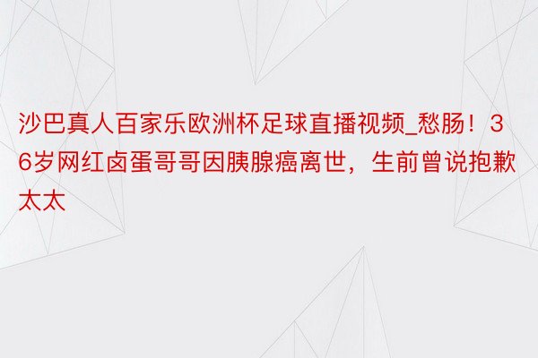 沙巴真人百家乐欧洲杯足球直播视频_愁肠！36岁网红卤蛋哥哥因胰腺癌离世，生前曾说抱歉太太