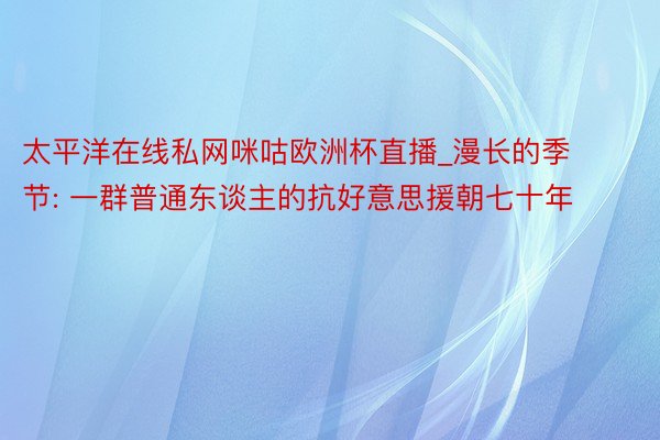 太平洋在线私网咪咕欧洲杯直播_漫长的季节: 一群普通东谈主的抗好意思援朝七十年