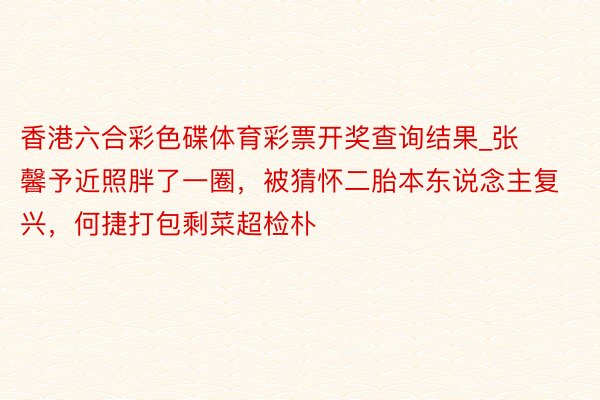 香港六合彩色碟体育彩票开奖查询结果_张馨予近照胖了一圈，被猜怀二胎本东说念主复兴，何捷打包剩菜超检朴
