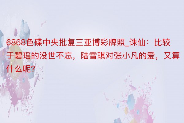 6868色碟中央批复三亚博彩牌照_诛仙：比较于碧瑶的没世不忘，陆雪琪对张小凡的爱，又算什么呢？