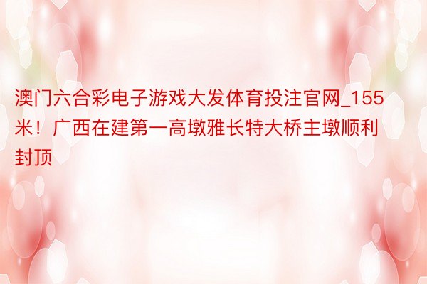 澳门六合彩电子游戏大发体育投注官网_155米！广西在建第一高墩雅长特大桥主墩顺利封顶