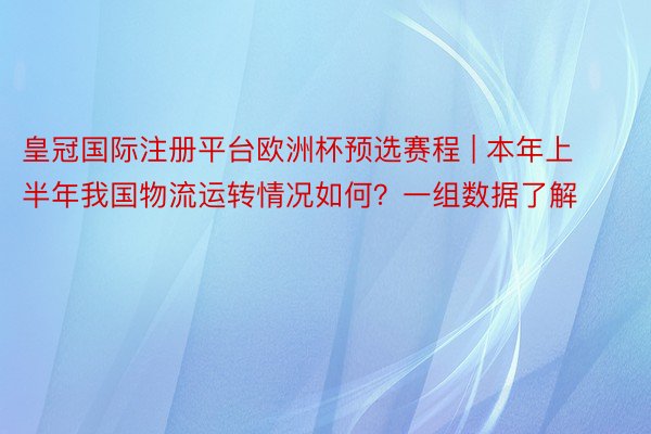皇冠国际注册平台欧洲杯预选赛程 | 本年上半年我国物流运转情况如何？一组数据了解