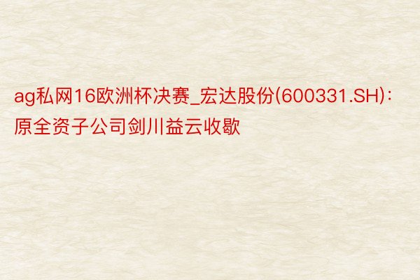 ag私网16欧洲杯决赛_宏达股份(600331.SH)：原全资子公司剑川益云收歇