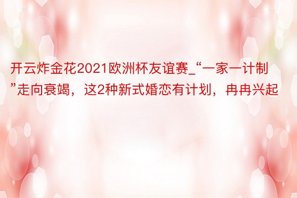 开云炸金花2021欧洲杯友谊赛_“一家一计制”走向衰竭，这2种新式婚恋有计划，冉冉兴起