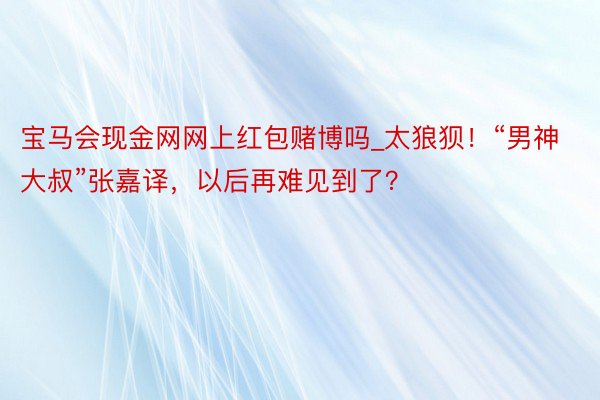 宝马会现金网网上红包赌博吗_太狼狈！“男神大叔”张嘉译，以后再难见到了？