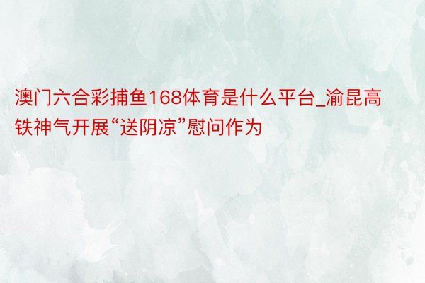 澳门六合彩捕鱼168体育是什么平台_渝昆高铁神气开展“送阴凉”慰问作为