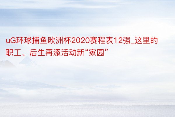 uG环球捕鱼欧洲杯2020赛程表12强_这里的职工、后生再添活动新“家园”