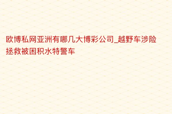 欧博私网亚洲有哪几大博彩公司_越野车涉险拯救被困积水特警车