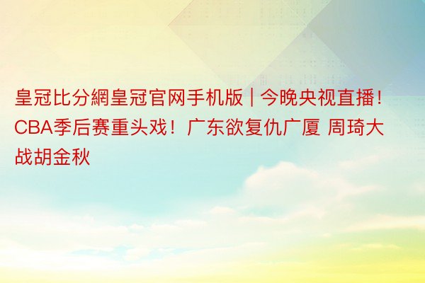 皇冠比分網皇冠官网手机版 | 今晚央视直播！CBA季后赛重头戏！广东欲复仇广厦 周琦大战胡金秋