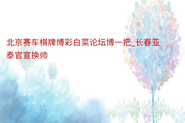 北京赛车棋牌博彩白菜论坛博一把_长春亚泰官宣换帅