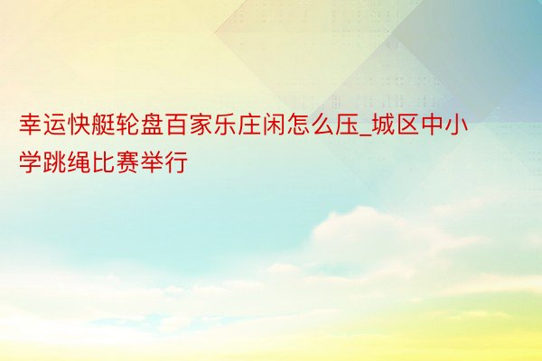 幸运快艇轮盘百家乐庄闲怎么压_城区中小学跳绳比赛举行