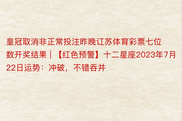 皇冠取消非正常投注昨晚讧苏体育彩票七位数开奖结果 | 【红色预警】十二星座2023年7月22日运势：冲破，不错吞并