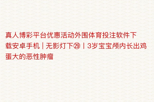 真人博彩平台优惠活动外围体育投注软件下载安卓手机 | 无影灯下㉙丨3岁宝宝颅内长出鸡蛋大的恶性肿瘤