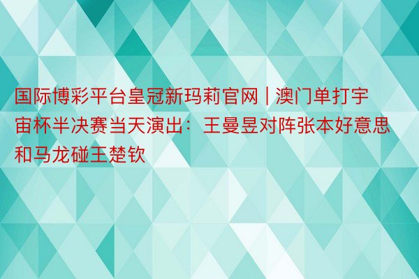 国际博彩平台皇冠新玛莉官网 | 澳门单打宇宙杯半决赛当天演出：王曼昱对阵张本好意思和马龙碰王楚钦