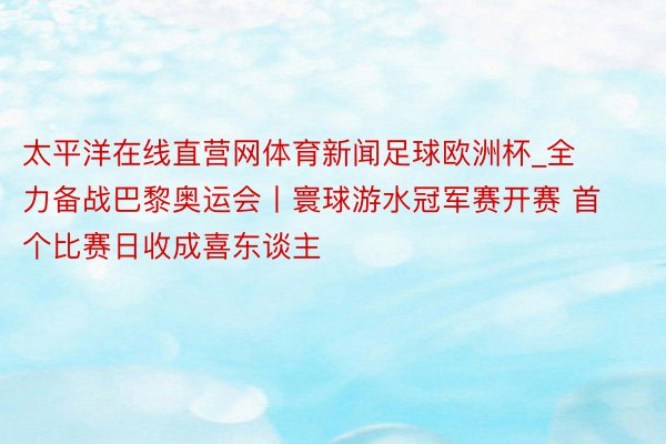 太平洋在线直营网体育新闻足球欧洲杯_全力备战巴黎奥运会丨寰球游水冠军赛开赛 首个比赛日收成喜东谈主