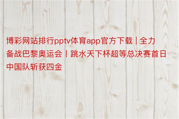 博彩网站排行pptv体育app官方下载 | 全力备战巴黎奥运会丨跳水天下杯超等总决赛首日中国队斩获四金