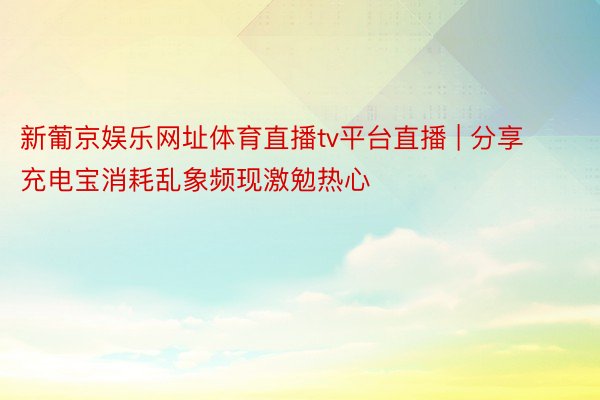 新葡京娱乐网址体育直播tv平台直播 | 分享充电宝消耗乱象频现激勉热心