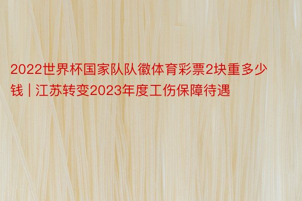 2022世界杯国家队队徽体育彩票2块重多少钱 | 江苏转变2023年度工伤保障待遇