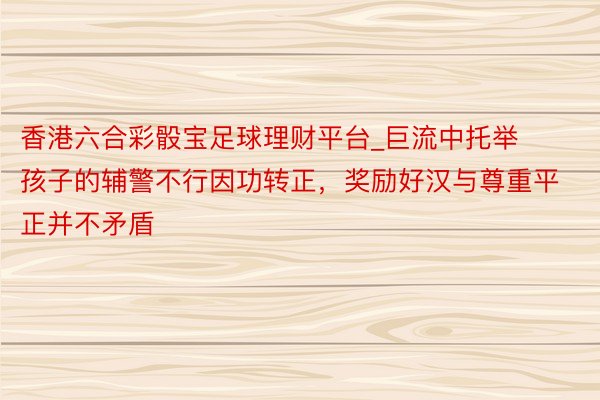 香港六合彩骰宝足球理财平台_巨流中托举孩子的辅警不行因功转正，奖励好汉与尊重平正并不矛盾