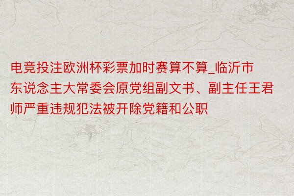 电竞投注欧洲杯彩票加时赛算不算_临沂市东说念主大常委会原党组副文书、副主任王君师严重违规犯法被开除党籍和公职