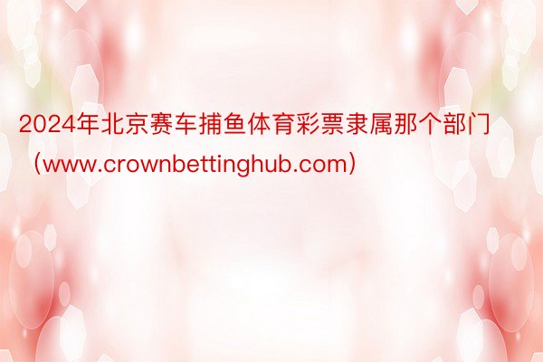 2024年北京赛车捕鱼体育彩票隶属那个部门（www.crownbettinghub.com）