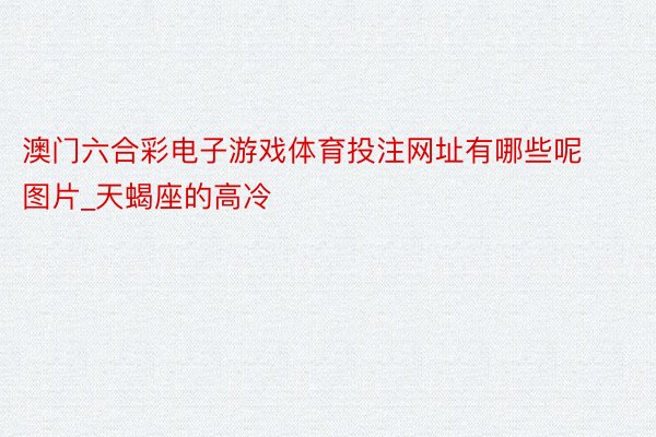 澳门六合彩电子游戏体育投注网址有哪些呢图片_天蝎座的高冷