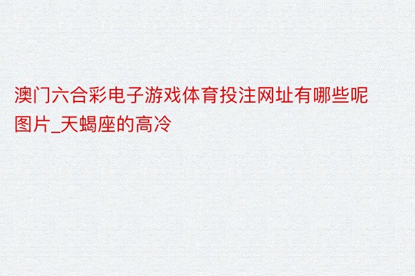 澳门六合彩电子游戏体育投注网址有哪些呢图片_天蝎座的高冷